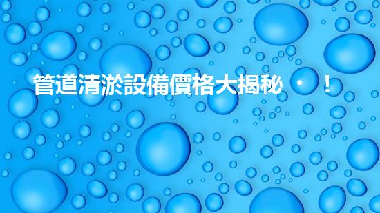 管道清淤設備價格大揭秘！究竟是天價還是超值？